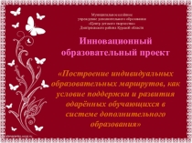 Презентация инновационного образовательного проекта Построение индивидуальных образовательных маршрутов как условие поддержки и развития одарённых обучающихся в системе дополнительного образования