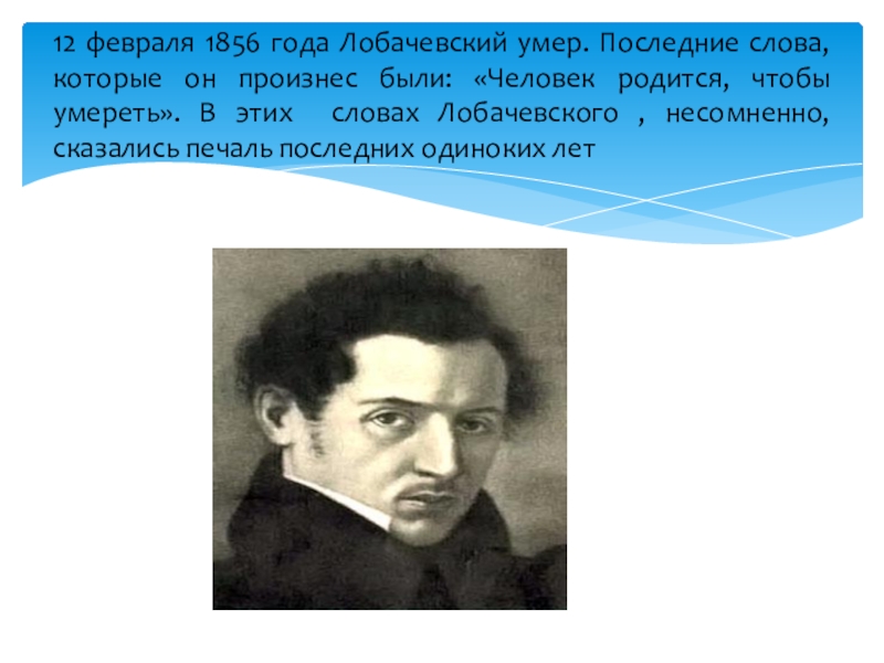 12 февраля 1856 года Лобачевский умер. Последние слова, которые он произнес были: «Человек родится, чтобы умереть». В