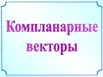 Презентация по геометрии на тему  Компланарные вектора (10 класс)