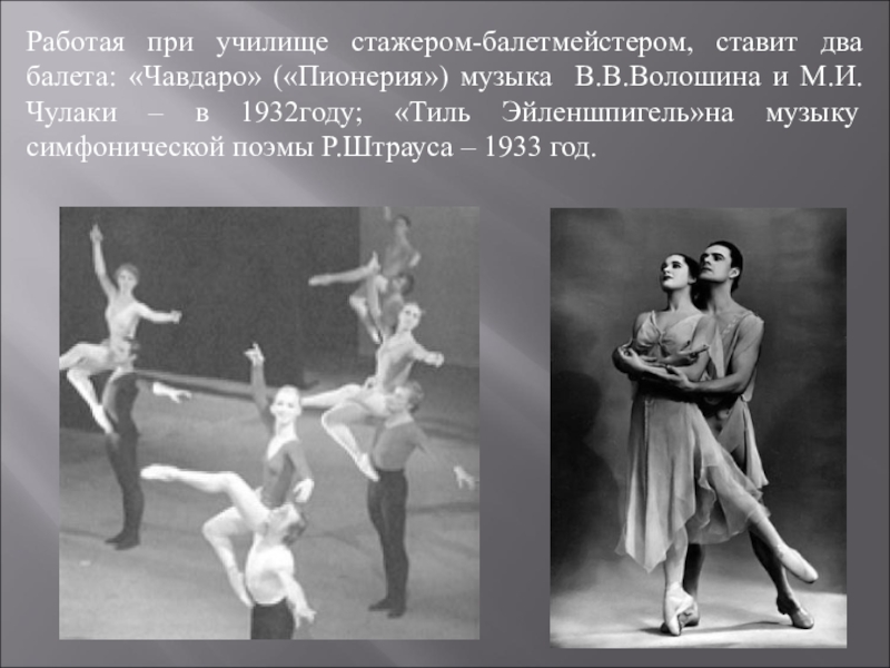 Работая при училище стажером-балетмейстером, ставит два балета: «Чавдаро» («Пионерия») музыка В.В.Волошина и М.И.Чулаки – в 1932году; «Тиль