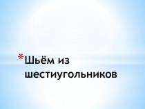 Презентация к уроку технологии на тему Шьем из шестиугольников (6 класс)