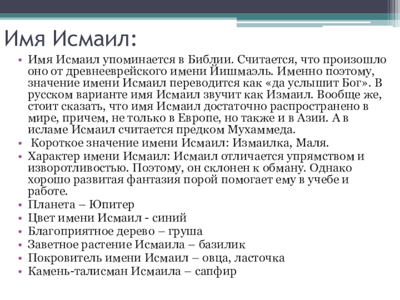 Имя Исмаил:Имя Исмаил упоминается в Библии. Считается, что произошло оно от древнееврейского имени Йишмаэль. Именно поэтому, значение