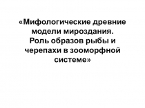 Презентация Мифологические древние модели мироздания.Роль образов рыбы и черепахи в зооморфной системе мифотворчества.