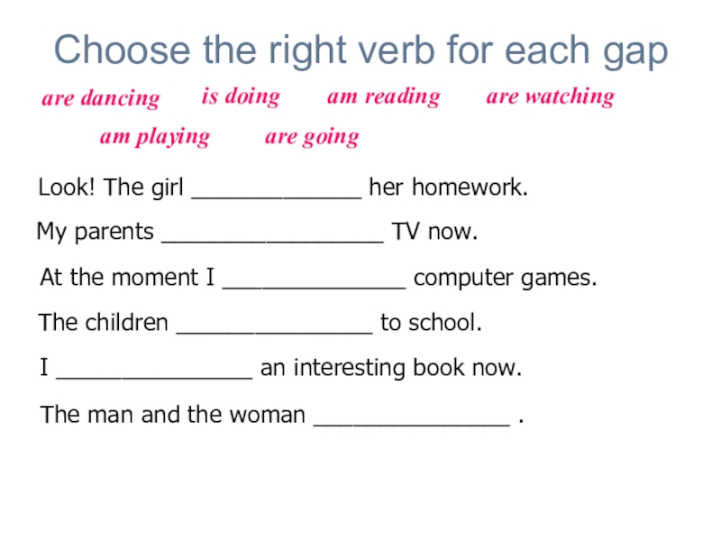 Choose the right verb for each gapLook! The girl _____________ her homework.My parents _________________ TV now. At