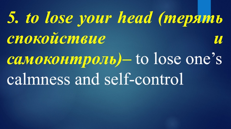 5. to lose your head (терять спокойствие и самоконтроль)– to lose one’s calmness and self-control