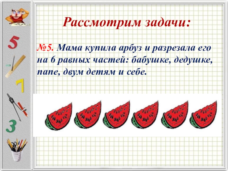 Рассмотрим задачи:№5. Мама купила арбуз и разрезала его на 6 равных частей: бабушке, дедушке, папе, двум детям