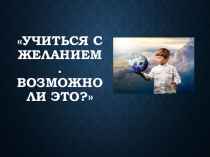 Презентация на родительское собрание Учиться с желанием - возможно ли это?