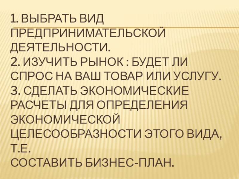 1. Выбрать вид предпринимательской деятельности. 2. Изучить рынок : будет ли спрос на ваш товар или услугу.