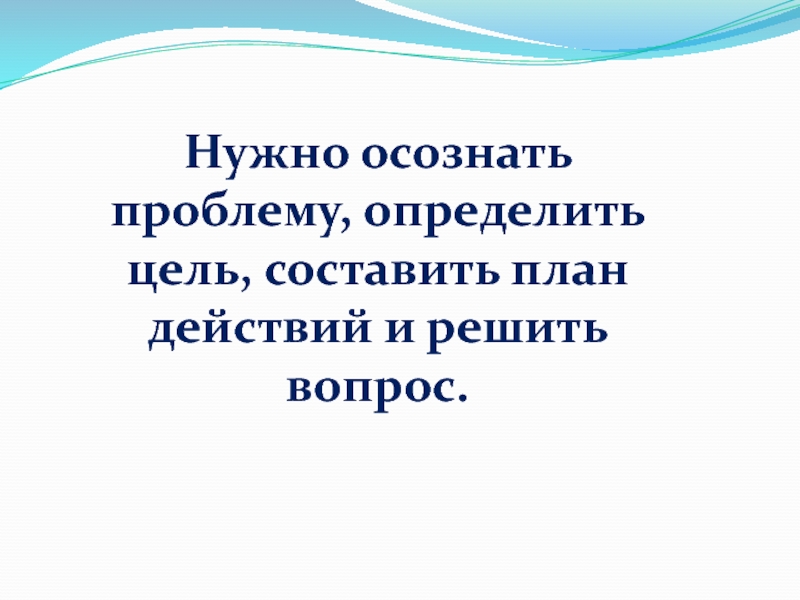 Нужно осознать проблему, определить цель, составить план действий и решить вопрос.