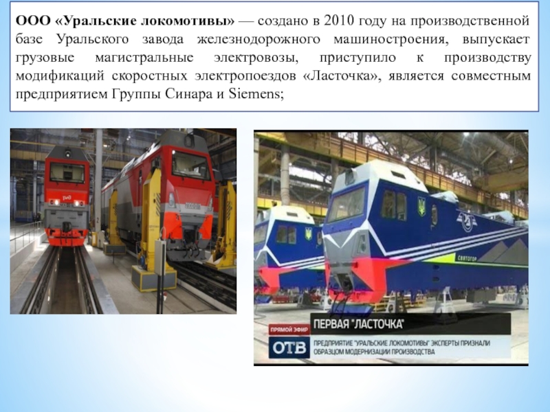 ООО «Уральские локомотивы» — создано в 2010 году на производственной базе Уральского завода железнодорожного машиностроения, выпускает грузовые магистральные электровозы,