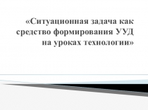 Сообщение и презентация Ситуационная задача как средство формирования УУД на уроках технологии