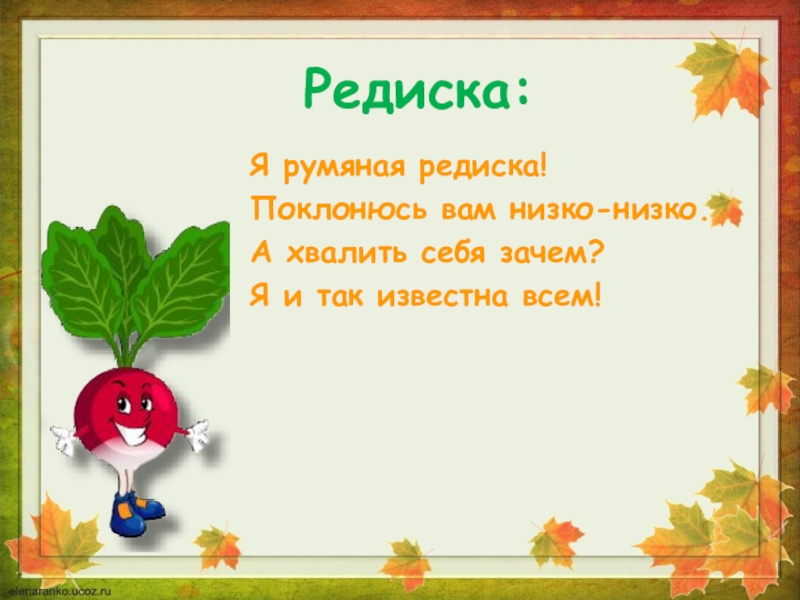 Редиска:Я румяная редиска!Поклонюсь вам низко-низко.А хвалить себя зачем?Я и так известна всем!