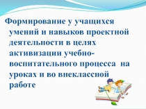 Презентация Формирование у учащихся умений и навыков проектной деятельности в целях активизации учебно-воспитательного процесса на уроках и во внеклассной работе