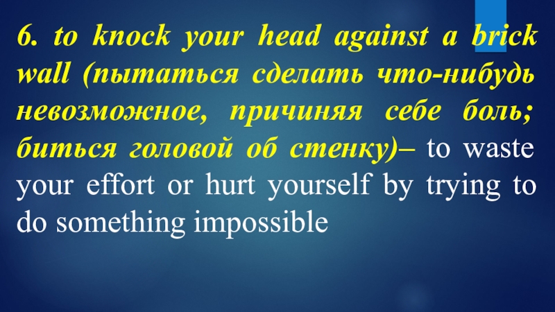 6. to knock your head against a brick wall (пытаться сделать что-нибудь невозможное, причиняя себе боль; биться