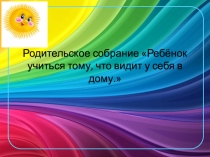 Презентация родительского собрания на тему Ребенок учится тому, что видит у себя в дому