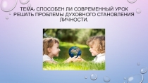 Презентация . Тема:  Способен ли современный урок решать проблемы духовного становления личности