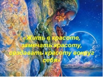 Презентация Жить в красоте, замечать красоту, создавать красоту вокруг себя.