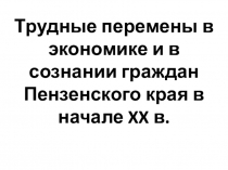 Презентация по истории Пензенского края на тему Трудные перемены в экономике и в сознание граждан Пензенского края в начале 20 в. (9 класс)