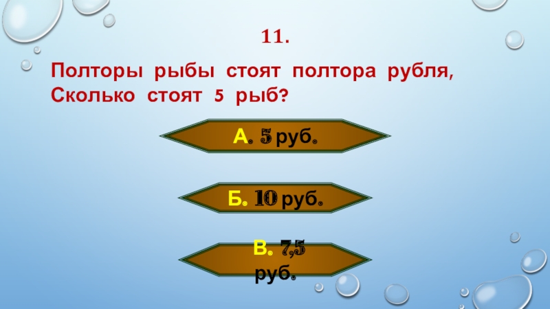 11.Полторы рыбы стоят полтора рубля, Сколько стоят 5 рыб?А. 5 руб. Б. 10 руб.  В. 7,5