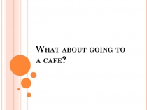 Презентация What about going to a cafe?