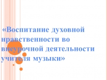 Презентация к докладу на тему:Воспитание духовной нравственности во внеурочной деятельности учителя музыки на основе традиций школы и родного края