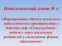 Педагогический совет № 4 Формирование единого психолого-педагогического пространства в детском саду Семья-ребенок-педагог через вовлечение родителей в совместные формы образования