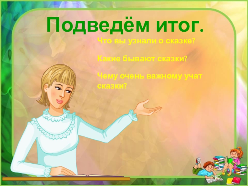 Подведём итог.Что вы узнали о сказке?Какие бывают сказки?Чему очень важному учат сказки?