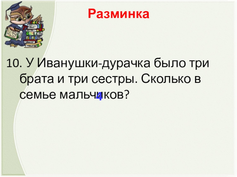 Разминка  10. У Иванушки-дурачка было три брата и три сестры. Сколько в семье мальчиков? 4