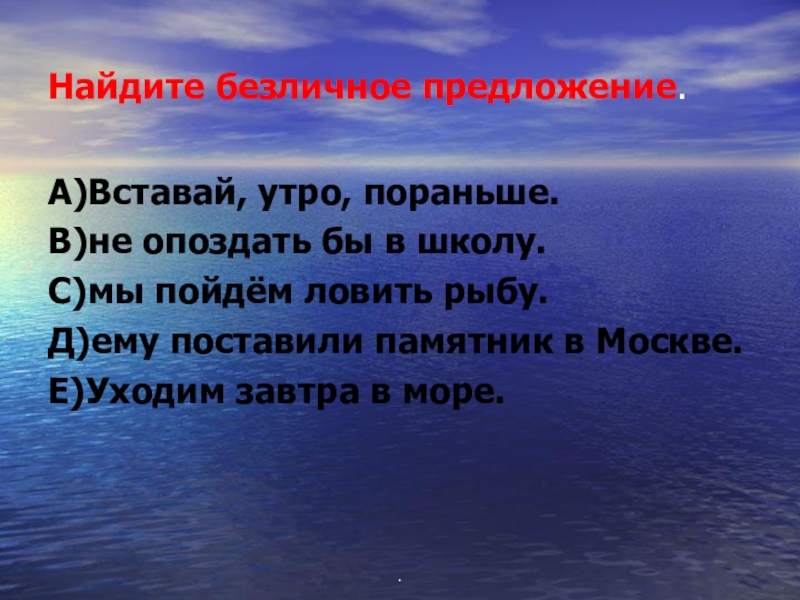 Найдите безличное предложение.А)Вставай, утро, пораньше.В)не опоздать бы в школу.С)мы пойдём ловить рыбу.Д)ему поставили памятник в Москве.Е)Уходим завтра