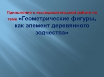 Приложение к исследовательской работе по теме Геометрические фигуры,как элемент деревянного зодчества