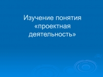 Презентация Изучение понятия проектная деятельность