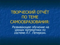 ТВОРЧЕСКИЙ ОТЧЁТ ПО ТЕМЕ САМООБРАЗОВАНИЯ:Развивающее обучение на уроках математики по системе Л.Г. Петерсон.