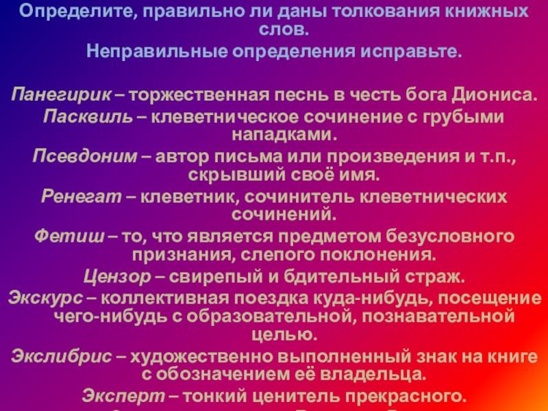 Определите, правильно ли даны толкования книжных слов.Неправильные определения исправьте. Панегирик – торжественная песнь в честь бога Диониса.Пасквиль – клеветническое сочинение