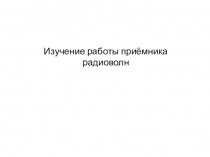 Презентация по физике на тему Изучение работы приёмника радиоволн.