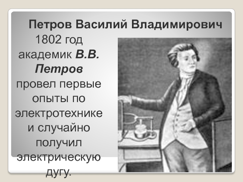 Петров Василий Владимирович1802 год академик В.В. Петров провел первые опыты по электротехнике и случайно получил электрическую дугу.