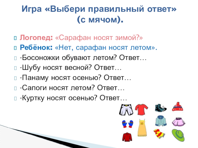 Логопед: «Сарафан носят зимой?»Ребёнок: «Нет, сарафан носят летом».-Босоножки обувают летом? Ответ…-Шубу носят весной? Ответ…-Панаму носят осенью? Ответ…-Сапоги