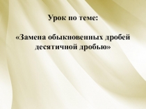 Презентация Замена обыкновенных дробей десятичной дробью.
