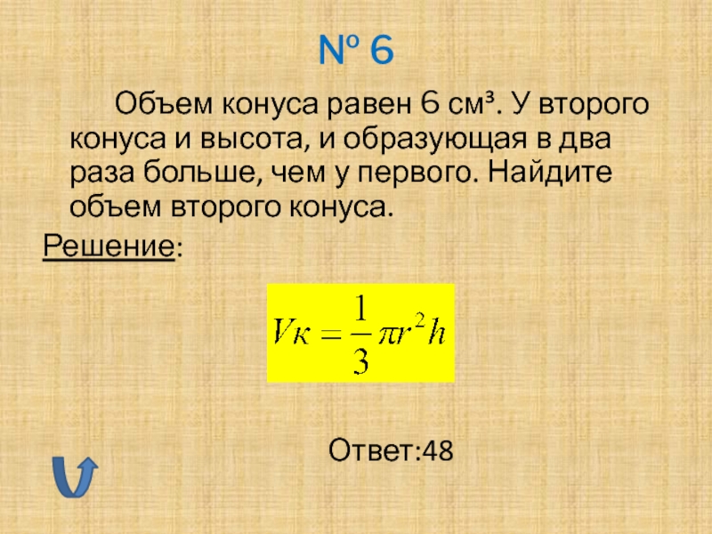 № 6		Объем конуса равен 6 см³. У второго конуса и высота, и образующая в два раза больше,