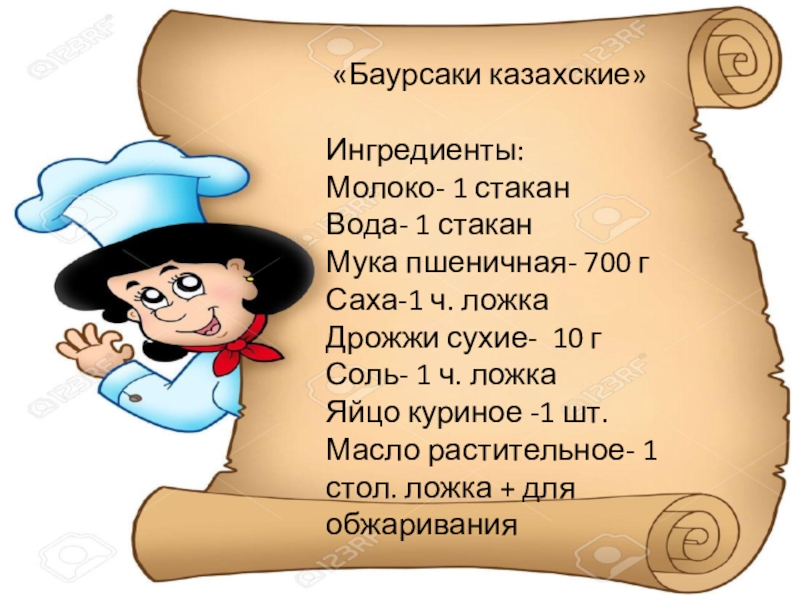 «Баурсаки казахские»Ингредиенты:Молоко- 1 стаканВода- 1 стаканМука пшеничная- 700 гСаха-1 ч. ложкаДрожжи сухие- 10 гСоль- 1 ч.