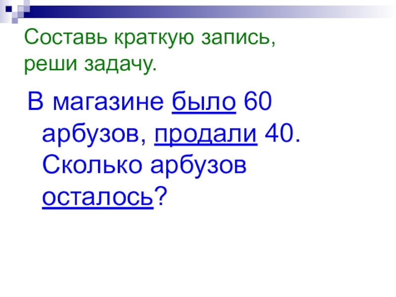 Составь краткую запись, реши задачу.В магазине было 60 арбузов, продали 40. Сколько арбузов осталось?