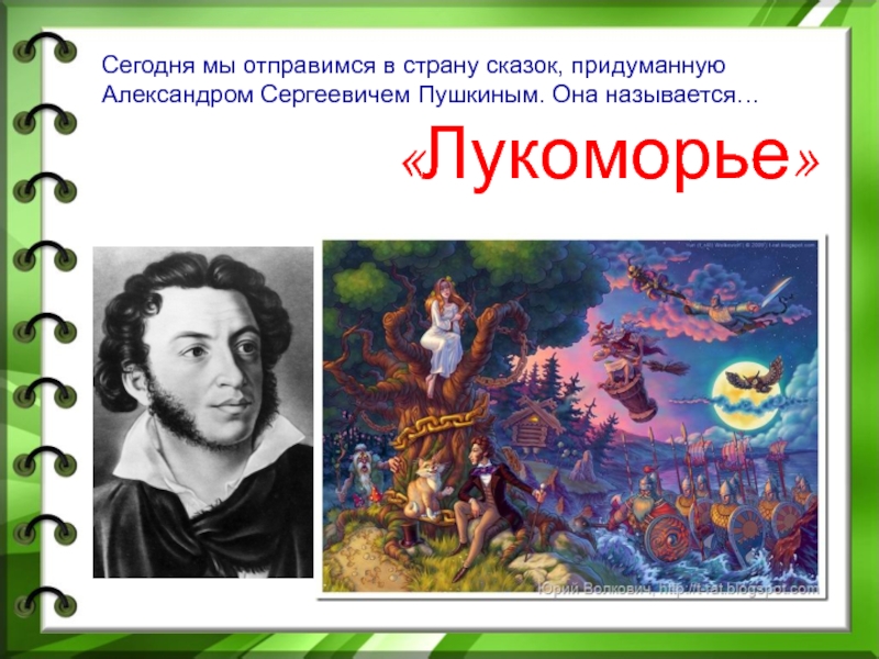 Сегодня мы отправимся в страну сказок, придуманную Александром Сергеевичем Пушкиным. Она называется…«Лукоморье»