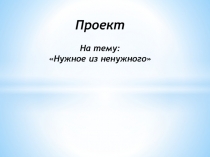 Презентация: Проект - нужное из ненужного
