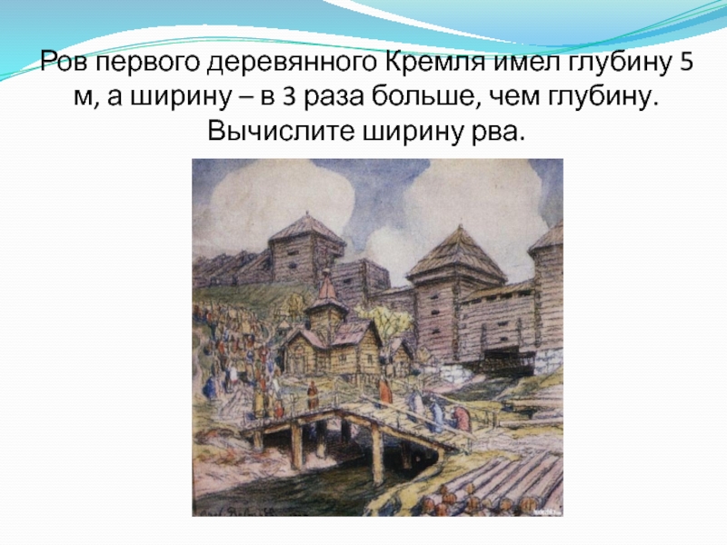 Ров первого деревянного Кремля имел глубину 5 м, а ширину – в 3 раза больше, чем глубину.