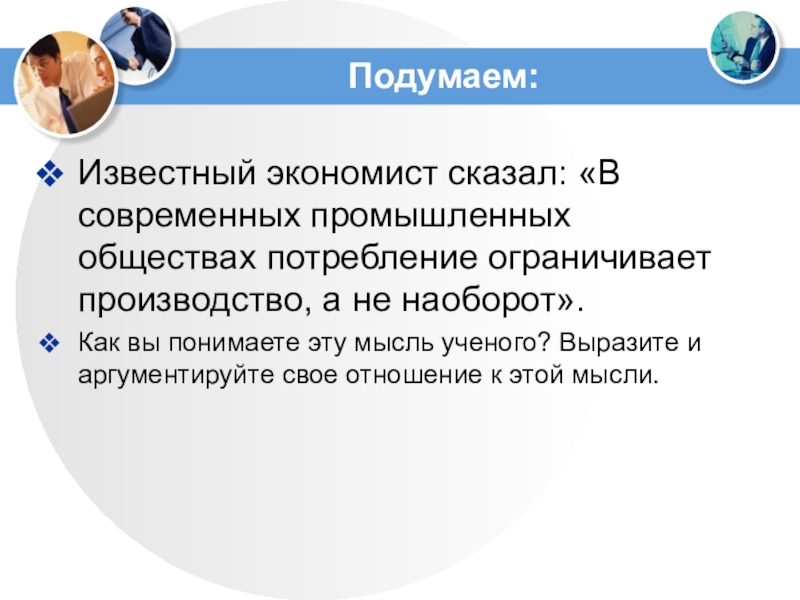 Подумаем:Известный экономист сказал: «В современных промышленных обществах потребление ограничивает производство, а не наоборот».Как вы понимаете эту мысль