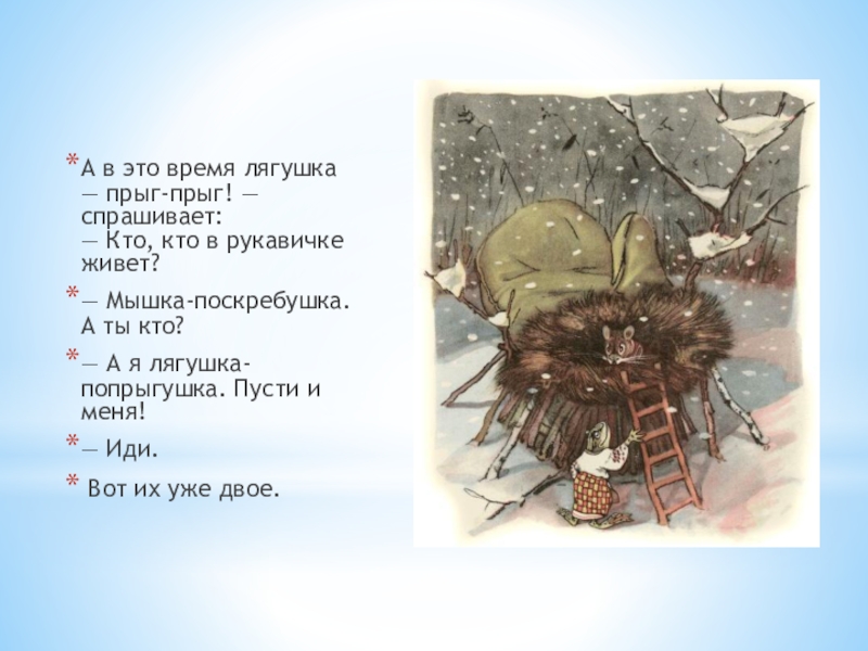 А в это время лягушка — прыг-прыг! — спрашивает: — Кто, кто в рукавичке живет?— Мышка-поскребушка. А ты кто?— А