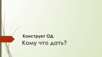 Презентация по конструкту ОД Кому что дать?