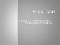 Урок + презентация КВН по теме Сложение и вычитание дробей с разными знаменателями