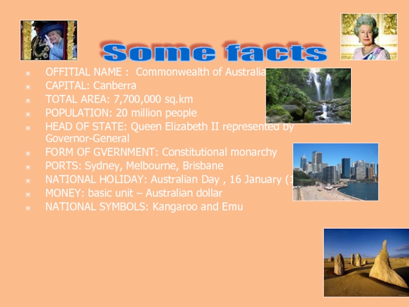 OFFITIAL NAME : Commonwealth of AustraliaCAPITAL: CanberraTOTAL AREA: 7,700,000 sq.kmPOPULATION: 20 million peopleHEAD OF STATE: Queen Elizabeth