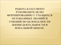 Презентация Работа классного руководителя по формированию у учащихся осознанных знаний и умений по безопасности жизнедеятельности в начальной школе.