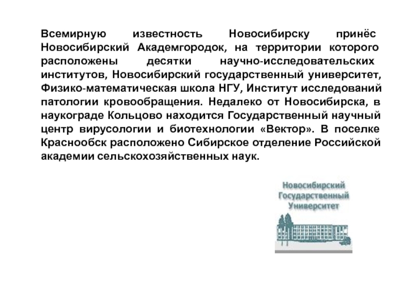 Всемирную известность Новосибирску принёс Новосибирский Академгородок, на территории которого расположены десятки научно-исследовательских институтов, Новосибирский государственный университет, Физико-математическая